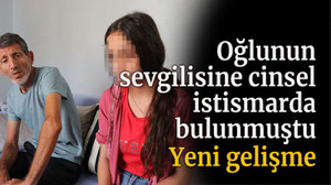 Oğlunun sevgilisine cinsel istismarda bulunmuştu, yeni gelişme